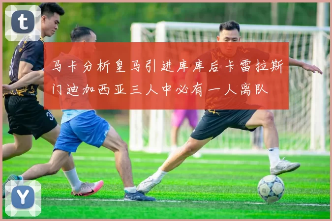 马卡分析皇马引进库库后卡雷拉斯门迪加西亚三人中必有一人离队