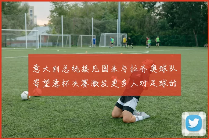 意大利总统接见国米与拉齐奥球队寄望意杯决赛激发更多人对足球的热爱
