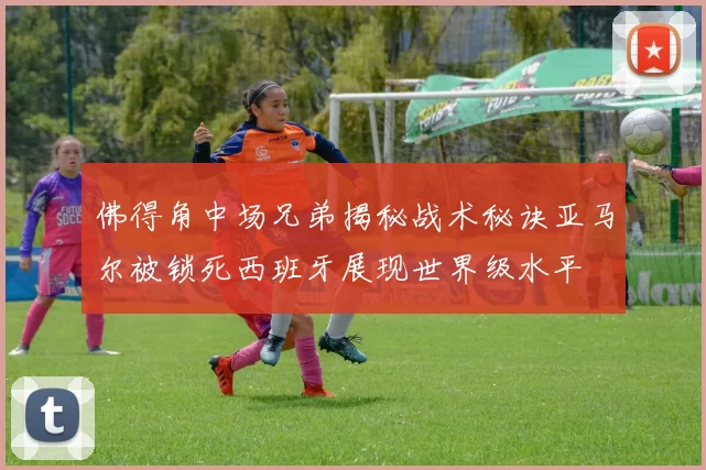 佛得角中场兄弟揭秘战术秘诀亚马尔被锁死西班牙展现世界级水平