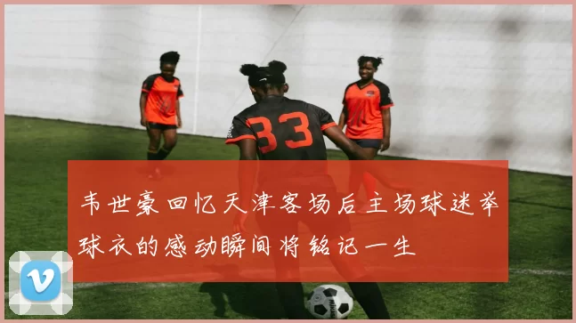 韦世豪回忆天津客场后主场球迷举球衣的感动瞬间将铭记一生
