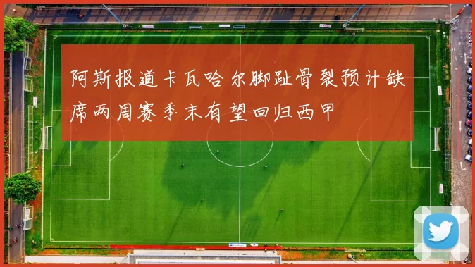 阿斯报道卡瓦哈尔脚趾骨裂预计缺席两周赛季末有望回归西甲