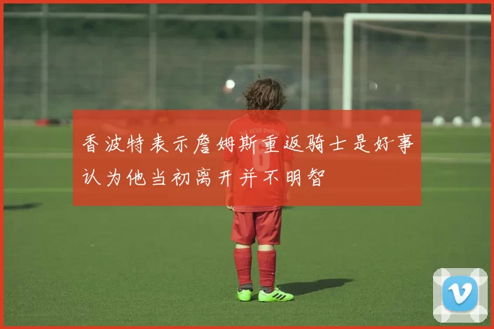 香波特表示詹姆斯重返骑士是好事认为他当初离开并不明智