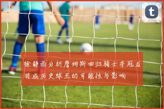 徐静雨分析詹姆斯回归骑士夺冠后将成历史球王的可能性与影响