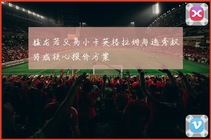 猛龙若交易小卡英格拉姆与选秀权将成核心报价方案