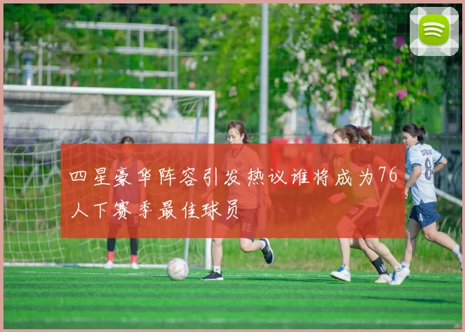 四星豪华阵容引发热议谁将成为76人下赛季最佳球员