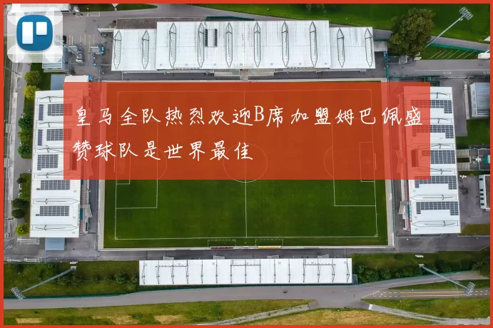 皇马全队热烈欢迎B席加盟姆巴佩盛赞球队是世界最佳