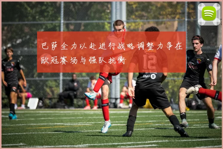 巴萨全力以赴进行战略调整力争在欧冠赛场与强队抗衡