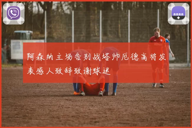 阿森纳主场告别战塔帅厄德高将发表感人致辞致谢球迷