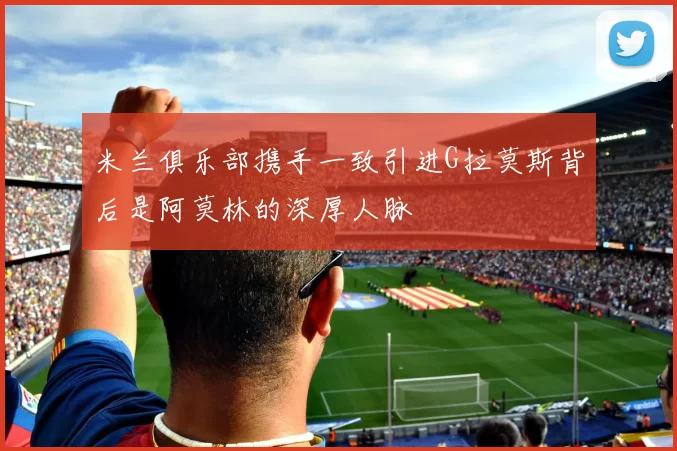 米兰俱乐部携手一致引进G拉莫斯背后是阿莫林的深厚人脉