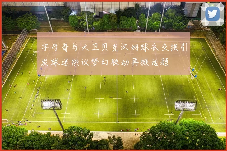 字母哥与大卫贝克汉姆球衣交换引发球迷热议梦幻联动再掀话题