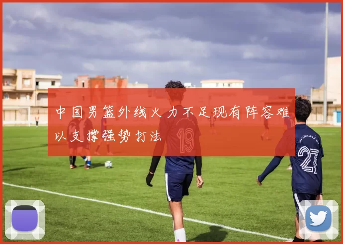 中国男篮外线火力不足现有阵容难以支撑强势打法