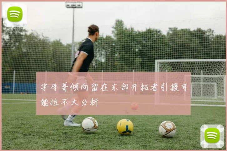字母哥倾向留在东部开拓者引援可能性不大分析