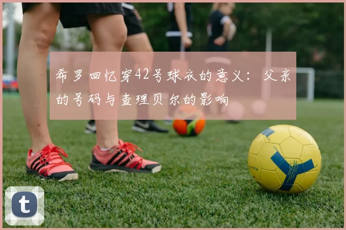 希罗回忆穿42号球衣的意义：父亲的号码与查理贝尔的影响