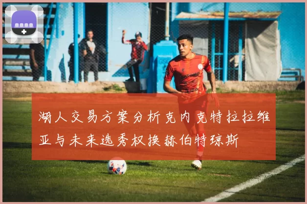 湖人交易方案分析克内克特拉拉维亚与未来选秀权换赫伯特琼斯