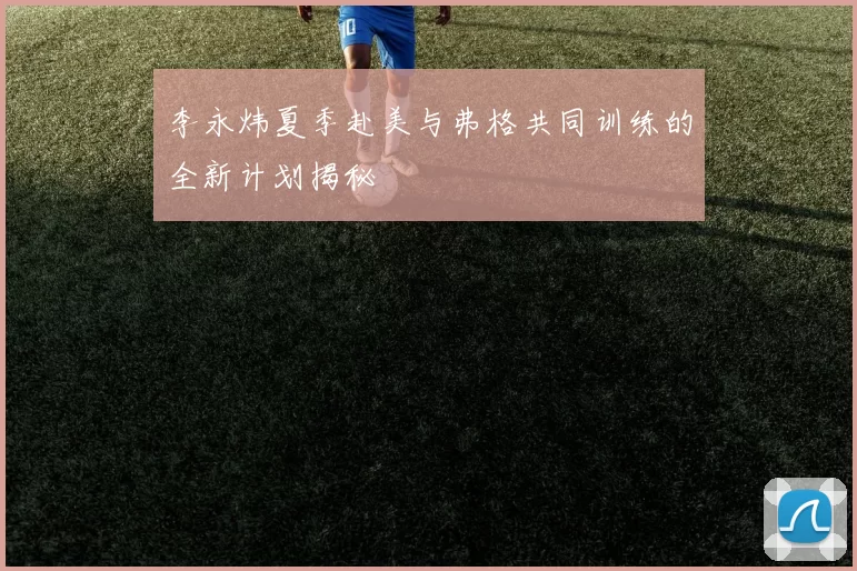 李永炜夏季赴美与弗格共同训练的全新计划揭秘