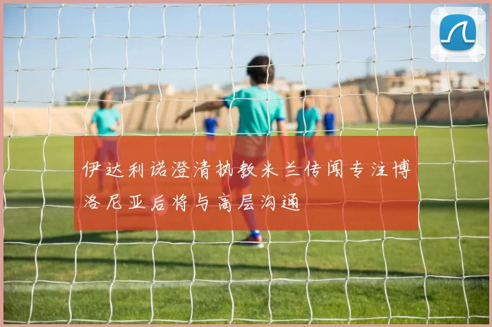 伊达利诺澄清执教米兰传闻专注博洛尼亚后将与高层沟通