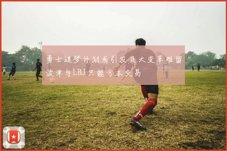 勇士追梦计划或引发巨大变革难留波津与LBJ只能亏本交易