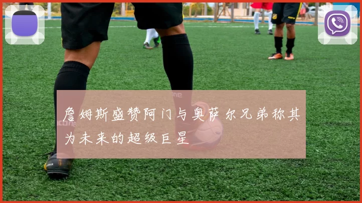 詹姆斯盛赞阿门与奥萨尔兄弟称其为未来的超级巨星